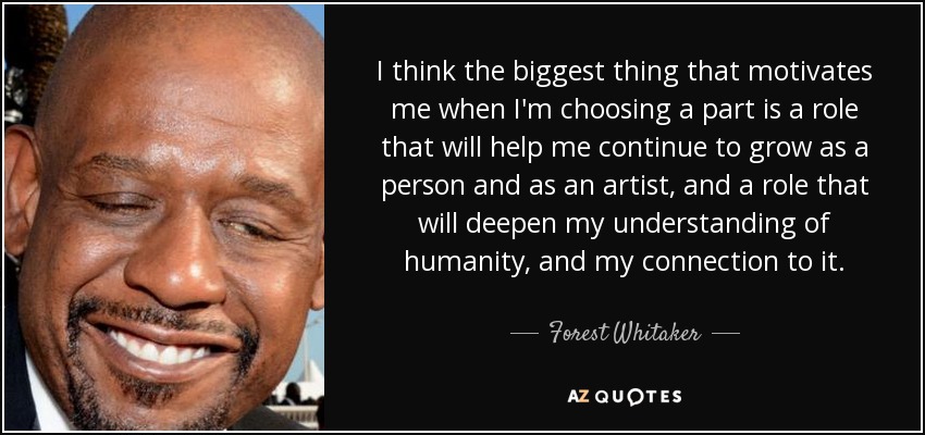 I think the biggest thing that motivates me when I'm choosing a part is a role that will help me continue to grow as a person and as an artist, and a role that will deepen my understanding of humanity, and my connection to it. - Forest Whitaker