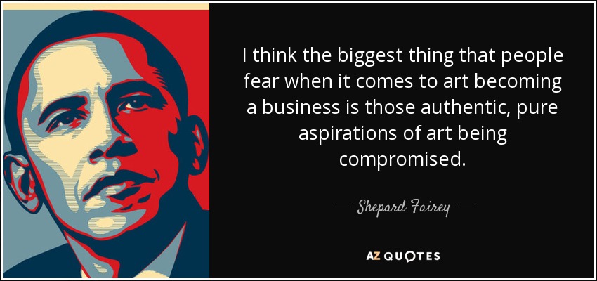 I think the biggest thing that people fear when it comes to art becoming a business is those authentic, pure aspirations of art being compromised. - Shepard Fairey