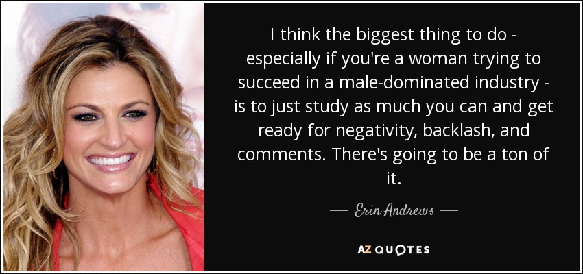 I think the biggest thing to do - especially if you're a woman trying to succeed in a male-dominated industry - is to just study as much you can and get ready for negativity, backlash, and comments. There's going to be a ton of it. - Erin Andrews