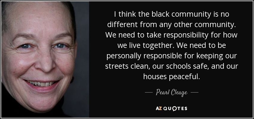 I think the black community is no different from any other community. We need to take responsibility for how we live together. We need to be personally responsible for keeping our streets clean, our schools safe, and our houses peaceful. - Pearl Cleage