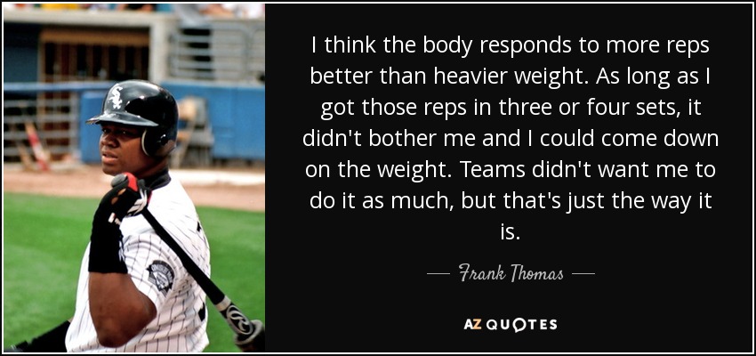 I think the body responds to more reps better than heavier weight. As long as I got those reps in three or four sets, it didn't bother me and I could come down on the weight. Teams didn't want me to do it as much, but that's just the way it is. - Frank Thomas