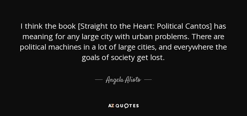 I think the book [Straight to the Heart: Political Cantos] has meaning for any large city with urban problems. There are political machines in a lot of large cities, and everywhere the goals of society get lost. - Angela Alioto