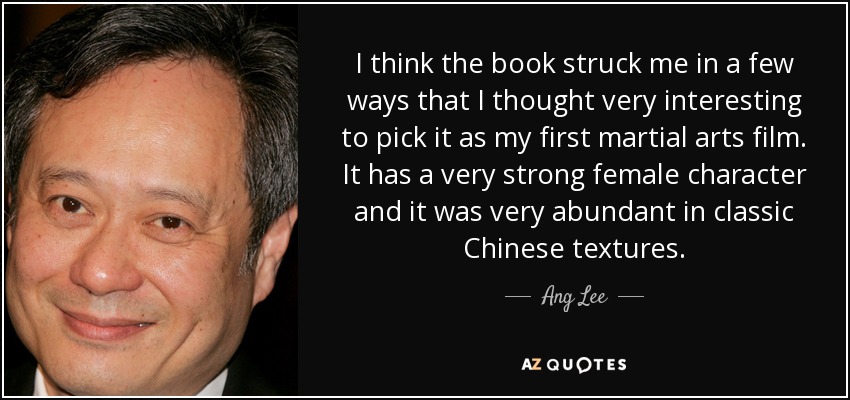 I think the book struck me in a few ways that I thought very interesting to pick it as my first martial arts film. It has a very strong female character and it was very abundant in classic Chinese textures. - Ang Lee