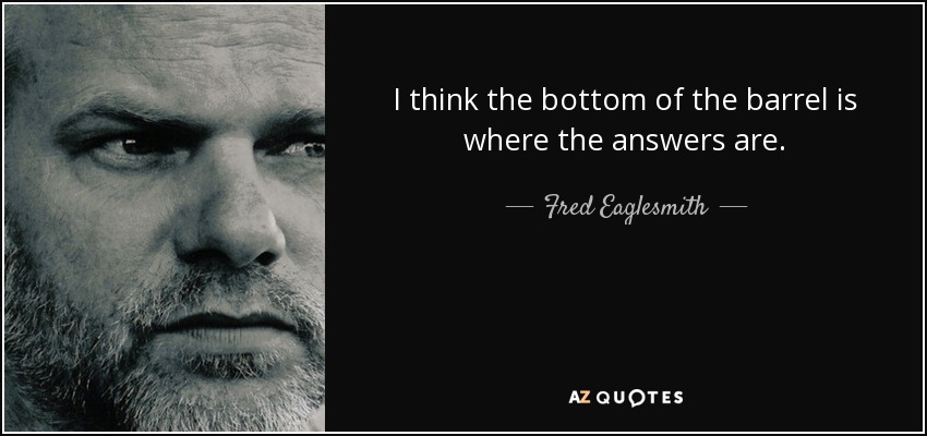 I think the bottom of the barrel is where the answers are. - Fred Eaglesmith