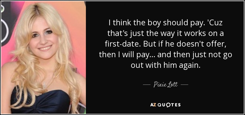 I think the boy should pay. 'Cuz that's just the way it works on a first-date. But if he doesn't offer, then I will pay... and then just not go out with him again. - Pixie Lott