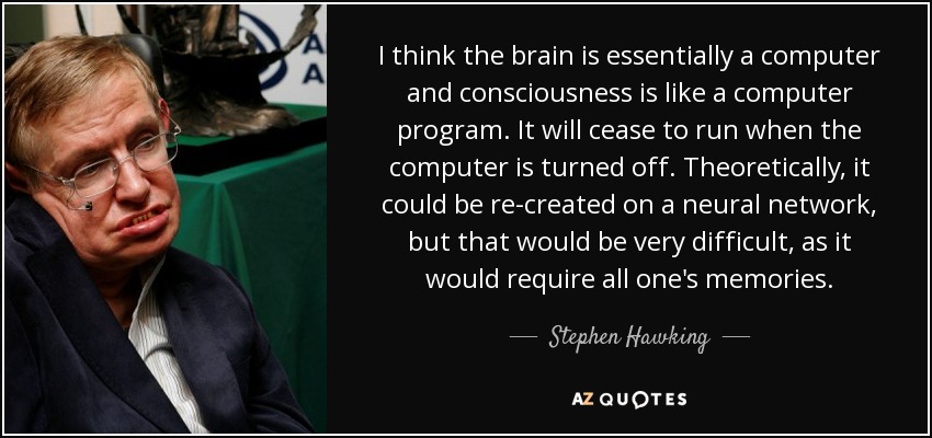 I think the brain is essentially a computer and consciousness is like a computer program. It will cease to run when the computer is turned off. Theoretically, it could be re-created on a neural network, but that would be very difficult, as it would require all one's memories. - Stephen Hawking