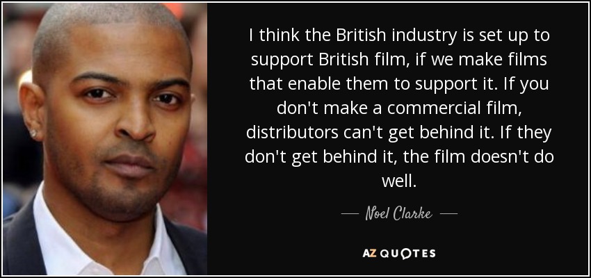 I think the British industry is set up to support British film, if we make films that enable them to support it. If you don't make a commercial film, distributors can't get behind it. If they don't get behind it, the film doesn't do well. - Noel Clarke