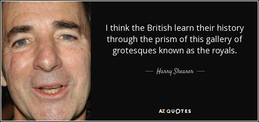 I think the British learn their history through the prism of this gallery of grotesques known as the royals. - Harry Shearer