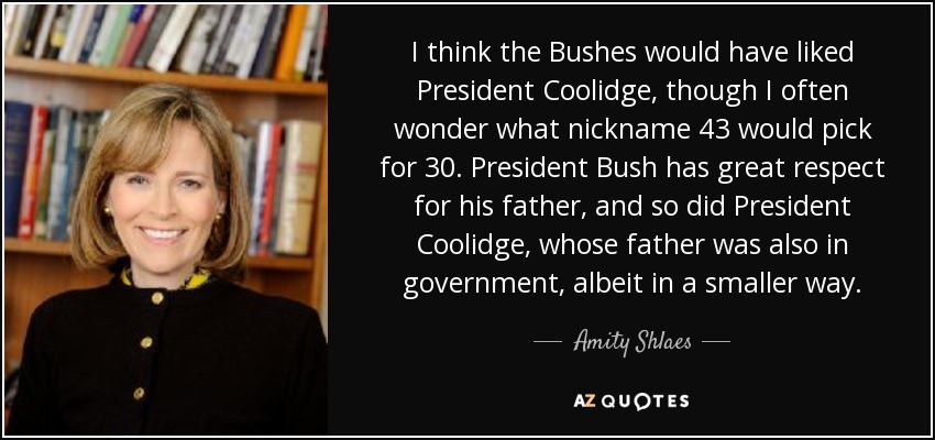 I think the Bushes would have liked President Coolidge, though I often wonder what nickname 43 would pick for 30. President Bush has great respect for his father, and so did President Coolidge, whose father was also in government, albeit in a smaller way. - Amity Shlaes