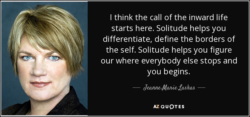I think the call of the inward life starts here. Solitude helps you differentiate, define the borders of the self. Solitude helps you figure our where everybody else stops and you begins. - Jeanne Marie Laskas