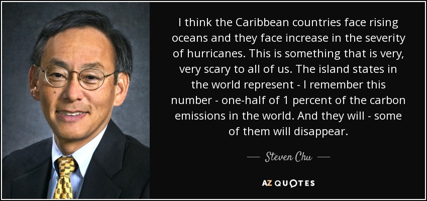 I think the Caribbean countries face rising oceans and they face increase in the severity of hurricanes. This is something that is very, very scary to all of us. The island states in the world represent - I remember this number - one-half of 1 percent of the carbon emissions in the world. And they will - some of them will disappear. - Steven Chu
