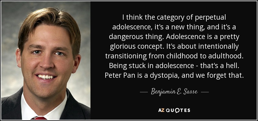 I think the category of perpetual adolescence, it's a new thing, and it's a dangerous thing. Adolescence is a pretty glorious concept. It's about intentionally transitioning from childhood to adulthood. Being stuck in adolescence - that's a hell. Peter Pan is a dystopia, and we forget that. - Benjamin E. Sasse