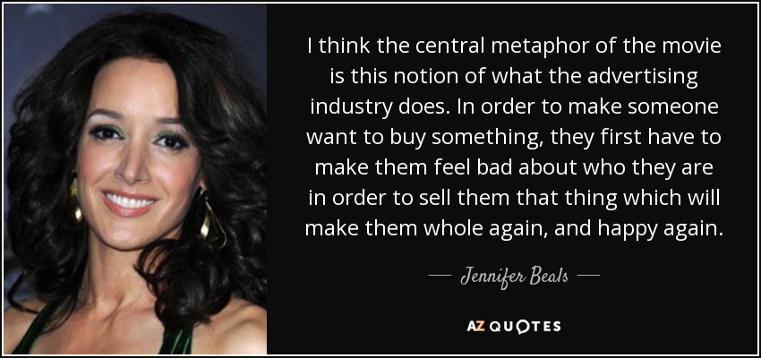 I think the central metaphor of the movie is this notion of what the advertising industry does. In order to make someone want to buy something, they first have to make them feel bad about who they are in order to sell them that thing which will make them whole again, and happy again. - Jennifer Beals