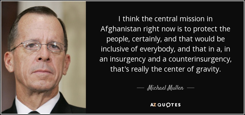 I think the central mission in Afghanistan right now is to protect the people, certainly, and that would be inclusive of everybody, and that in a, in an insurgency and a counterinsurgency, that's really the center of gravity. - Michael Mullen