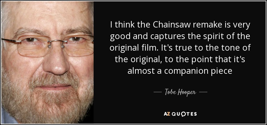 I think the Chainsaw remake is very good and captures the spirit of the original film. It's true to the tone of the original, to the point that it's almost a companion piece - Tobe Hooper