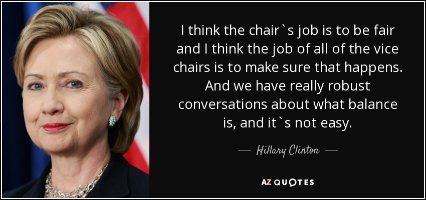 I think the chair`s job is to be fair and I think the job of all of the vice chairs is to make sure that happens. And we have really robust conversations about what balance is, and it`s not easy. - Hillary Clinton