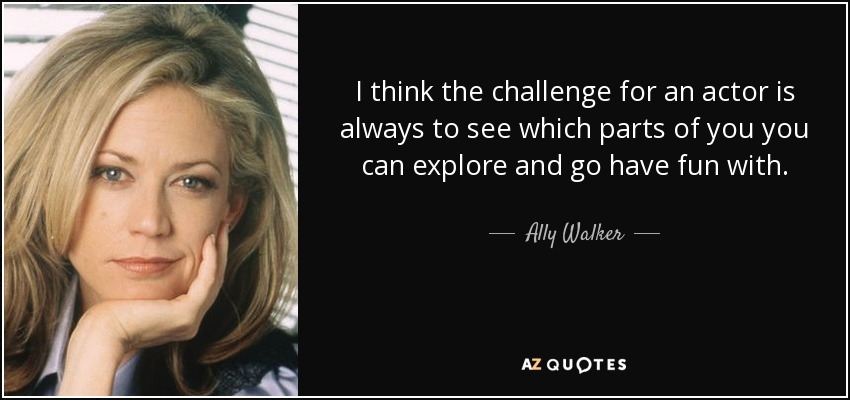 I think the challenge for an actor is always to see which parts of you you can explore and go have fun with. - Ally Walker