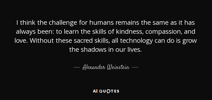 I think the challenge for humans remains the same as it has always been: to learn the skills of kindness, compassion, and love. Without these sacred skills, all technology can do is grow the shadows in our lives. - Alexander Weinstein