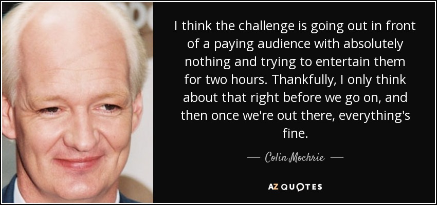 I think the challenge is going out in front of a paying audience with absolutely nothing and trying to entertain them for two hours. Thankfully, I only think about that right before we go on, and then once we're out there, everything's fine. - Colin Mochrie