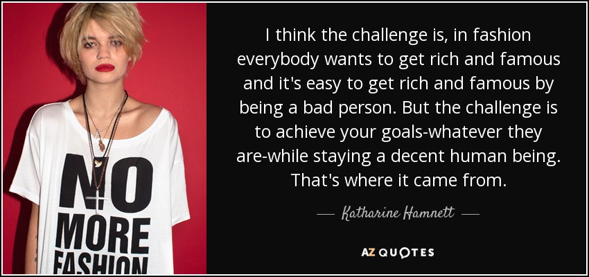I think the challenge is, in fashion everybody wants to get rich and famous and it's easy to get rich and famous by being a bad person. But the challenge is to achieve your goals-whatever they are-while staying a decent human being. That's where it came from. - Katharine Hamnett