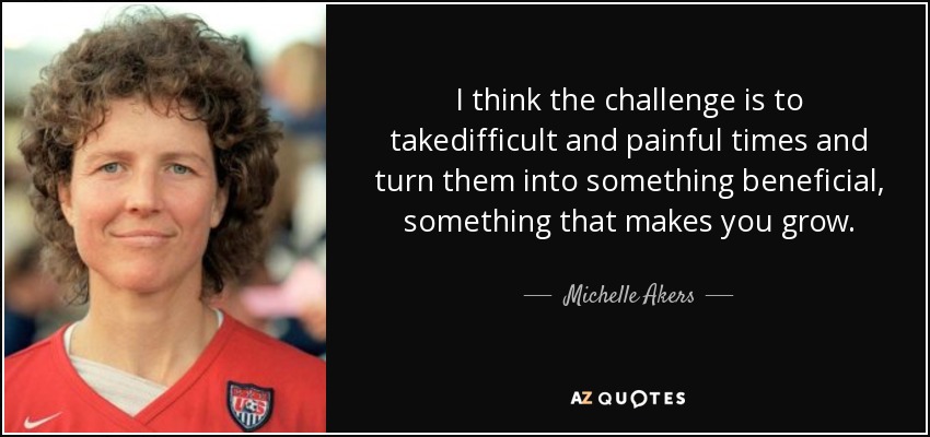 I think the challenge is to takedifficult and painful times and turn them into something beneficial, something that makes you grow. - Michelle Akers