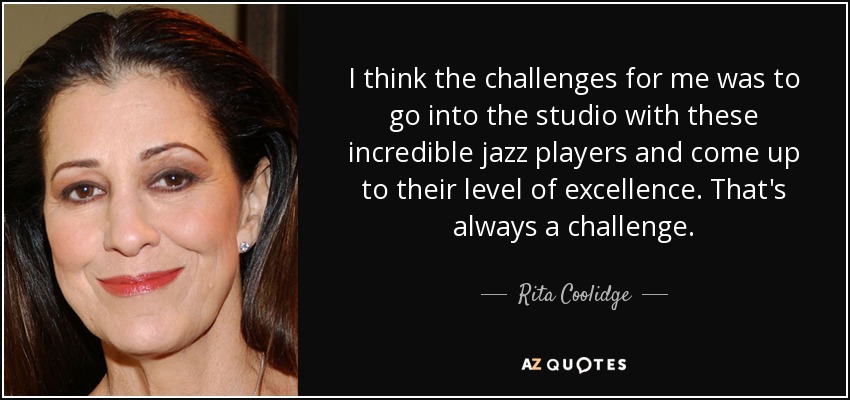 I think the challenges for me was to go into the studio with these incredible jazz players and come up to their level of excellence. That's always a challenge. - Rita Coolidge