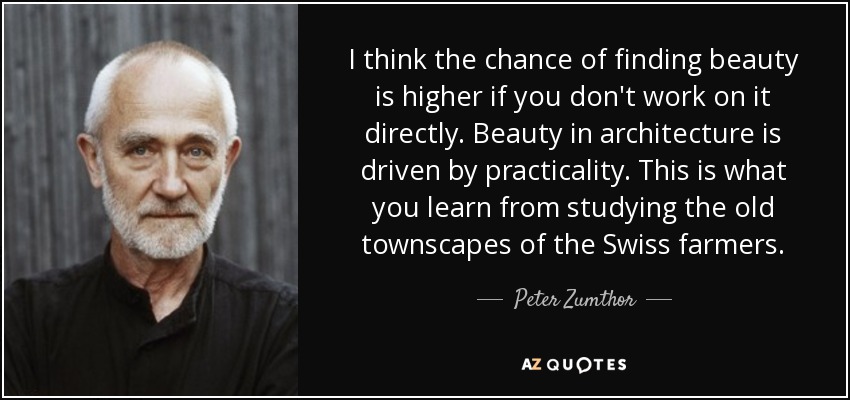 I think the chance of finding beauty is higher if you don't work on it directly. Beauty in architecture is driven by practicality. This is what you learn from studying the old townscapes of the Swiss farmers. - Peter Zumthor