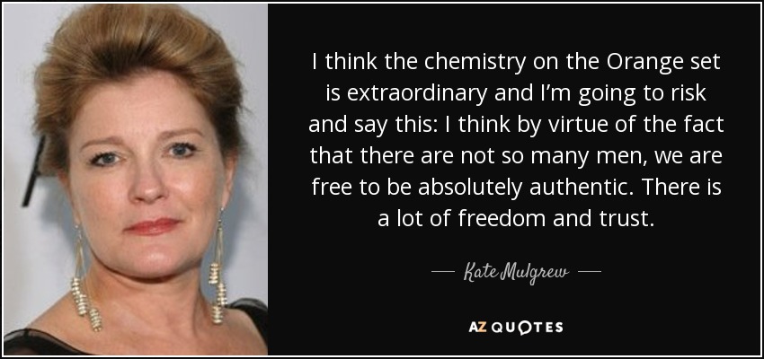 I think the chemistry on the Orange set is extraordinary and I’m going to risk and say this: I think by virtue of the fact that there are not so many men, we are free to be absolutely authentic. There is a lot of freedom and trust. - Kate Mulgrew