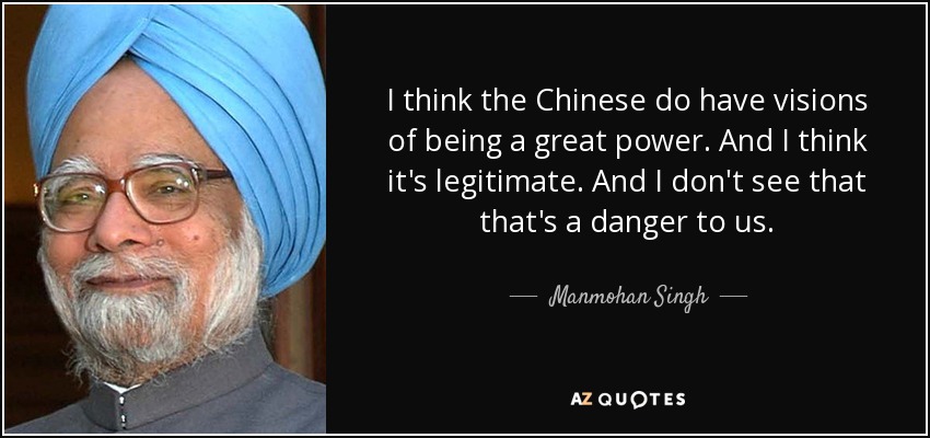 I think the Chinese do have visions of being a great power. And I think it's legitimate. And I don't see that that's a danger to us. - Manmohan Singh