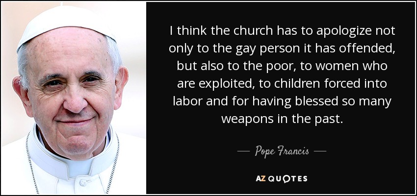 I think the church has to apologize not only to the gay person it has offended, but also to the poor, to women who are exploited, to children forced into labor and for having blessed so many weapons in the past. - Pope Francis