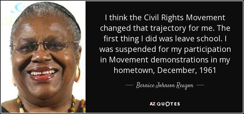 I think the Civil Rights Movement changed that trajectory for me. The first thing I did was leave school. I was suspended for my participation in Movement demonstrations in my hometown, December, 1961 - Bernice Johnson Reagon