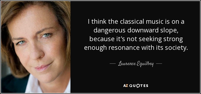 I think the classical music is on a dangerous downward slope, because it's not seeking strong enough resonance with its society. - Laurence Equilbey
