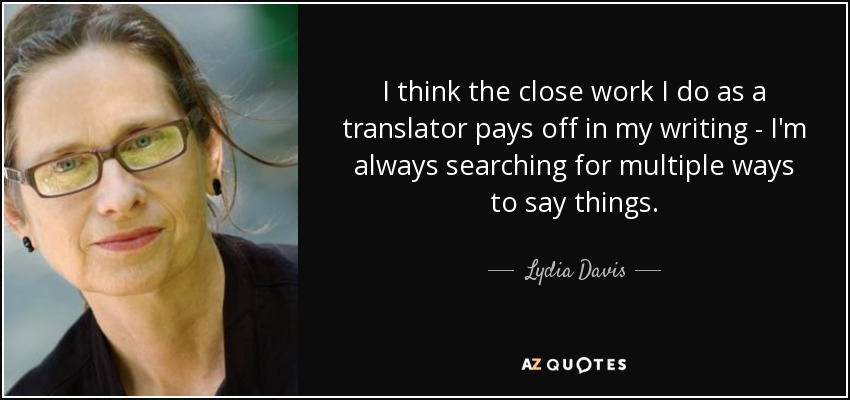 I think the close work I do as a translator pays off in my writing - I'm always searching for multiple ways to say things. - Lydia Davis