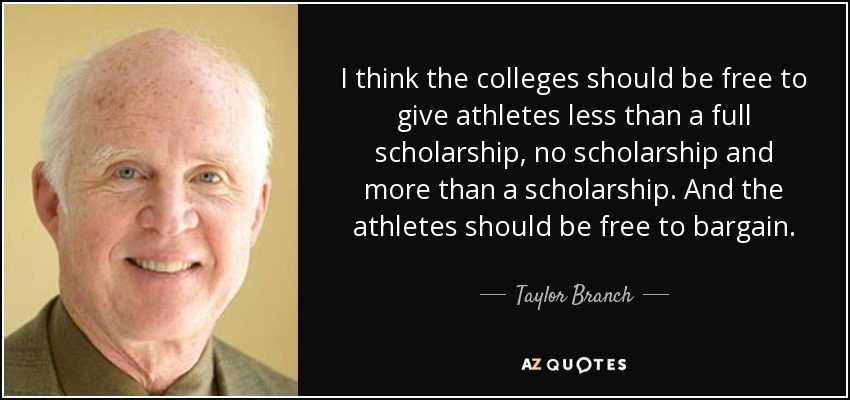 I think the colleges should be free to give athletes less than a full scholarship, no scholarship and more than a scholarship. And the athletes should be free to bargain. - Taylor Branch