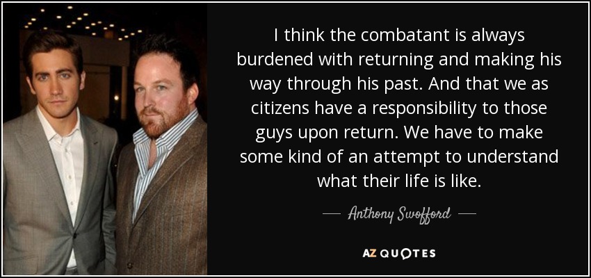 I think the combatant is always burdened with returning and making his way through his past. And that we as citizens have a responsibility to those guys upon return. We have to make some kind of an attempt to understand what their life is like. - Anthony Swofford