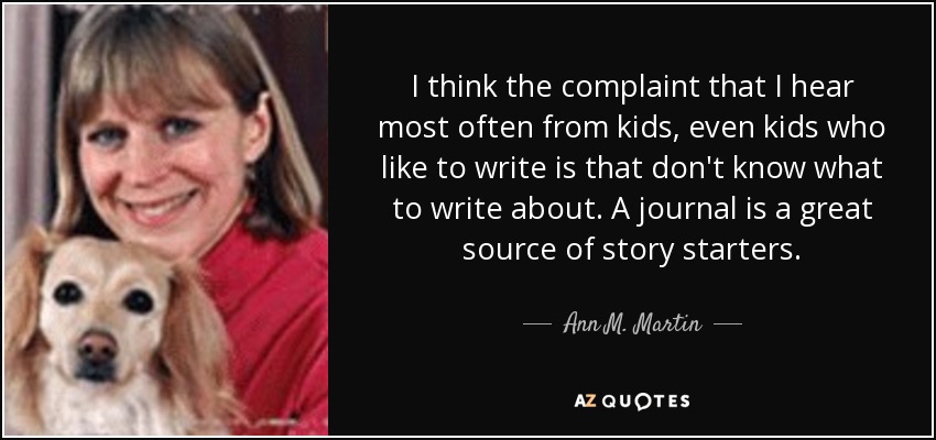 I think the complaint that I hear most often from kids, even kids who like to write is that don't know what to write about. A journal is a great source of story starters. - Ann M. Martin