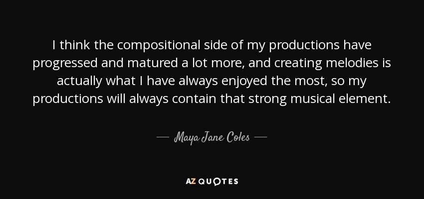 I think the compositional side of my productions have progressed and matured a lot more, and creating melodies is actually what I have always enjoyed the most, so my productions will always contain that strong musical element. - Maya Jane Coles