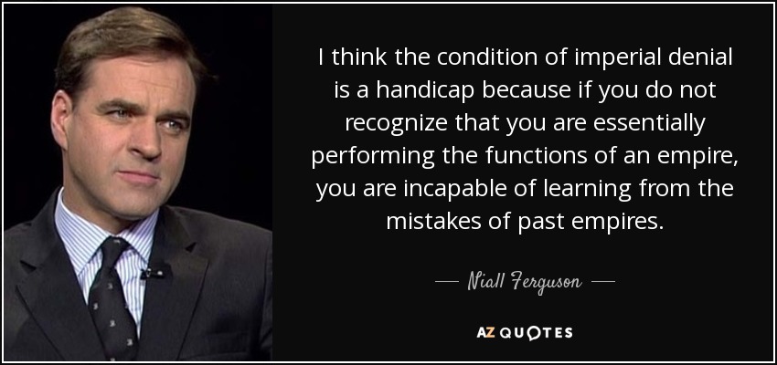 I think the condition of imperial denial is a handicap because if you do not recognize that you are essentially performing the functions of an empire, you are incapable of learning from the mistakes of past empires. - Niall Ferguson