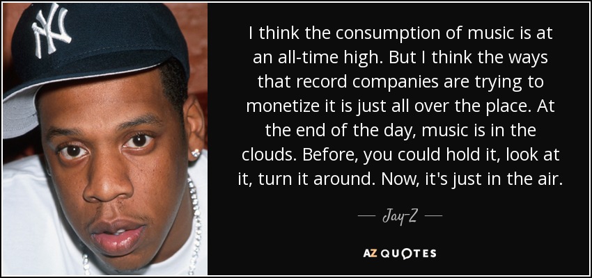 I think the consumption of music is at an all-time high. But I think the ways that record companies are trying to monetize it is just all over the place. At the end of the day, music is in the clouds. Before, you could hold it, look at it, turn it around. Now, it's just in the air. - Jay-Z