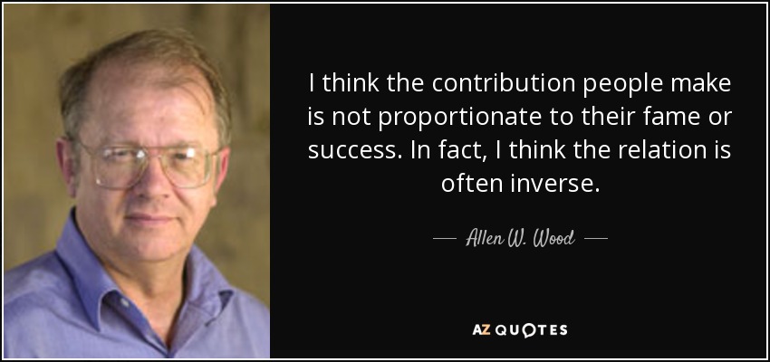 I think the contribution people make is not proportionate to their fame or success. In fact, I think the relation is often inverse. - Allen W. Wood