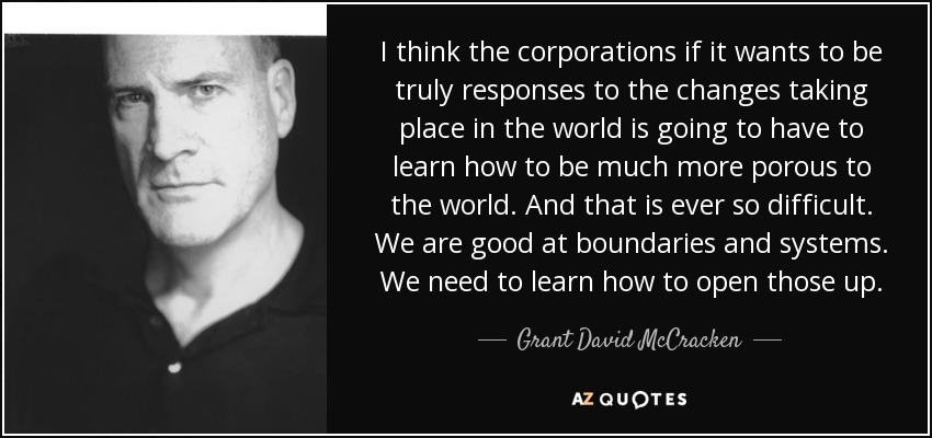I think the corporations if it wants to be truly responses to the changes taking place in the world is going to have to learn how to be much more porous to the world. And that is ever so difficult. We are good at boundaries and systems. We need to learn how to open those up. - Grant David McCracken