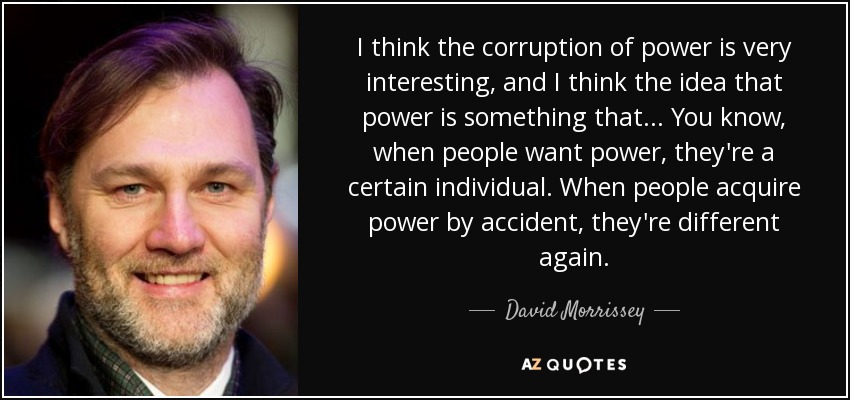 I think the corruption of power is very interesting, and I think the idea that power is something that... You know, when people want power, they're a certain individual. When people acquire power by accident, they're different again. - David Morrissey