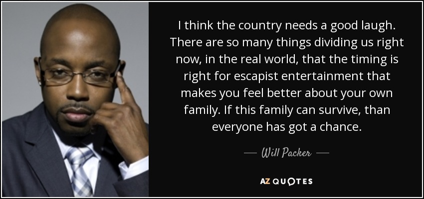 I think the country needs a good laugh. There are so many things dividing us right now, in the real world, that the timing is right for escapist entertainment that makes you feel better about your own family. If this family can survive, than everyone has got a chance. - Will Packer