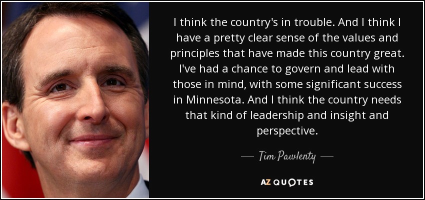 I think the country's in trouble. And I think I have a pretty clear sense of the values and principles that have made this country great. I've had a chance to govern and lead with those in mind, with some significant success in Minnesota. And I think the country needs that kind of leadership and insight and perspective. - Tim Pawlenty