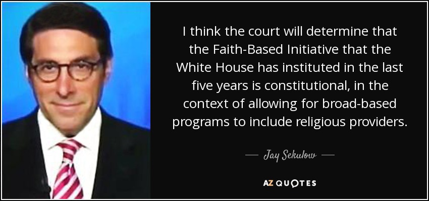 I think the court will determine that the Faith-Based Initiative that the White House has instituted in the last five years is constitutional, in the context of allowing for broad-based programs to include religious providers. - Jay Sekulow