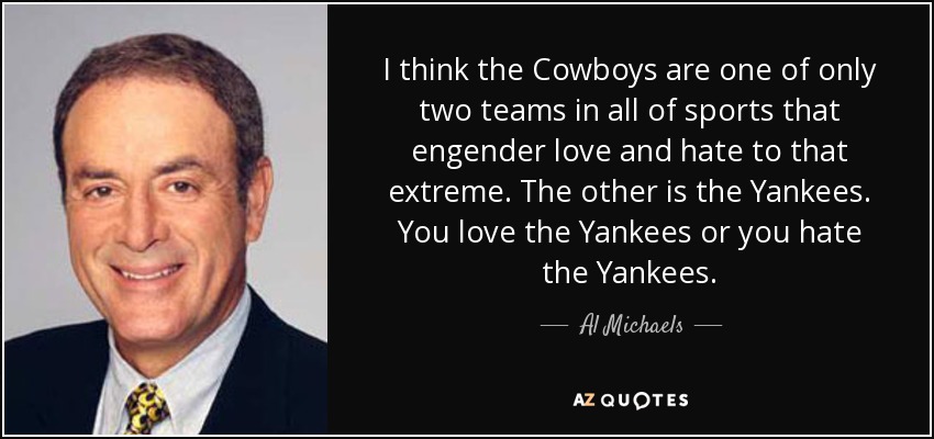 I think the Cowboys are one of only two teams in all of sports that engender love and hate to that extreme. The other is the Yankees. You love the Yankees or you hate the Yankees. - Al Michaels