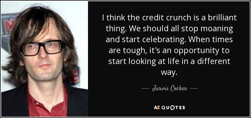 I think the credit crunch is a brilliant thing. We should all stop moaning and start celebrating. When times are tough, it's an opportunity to start looking at life in a different way. - Jarvis Cocker