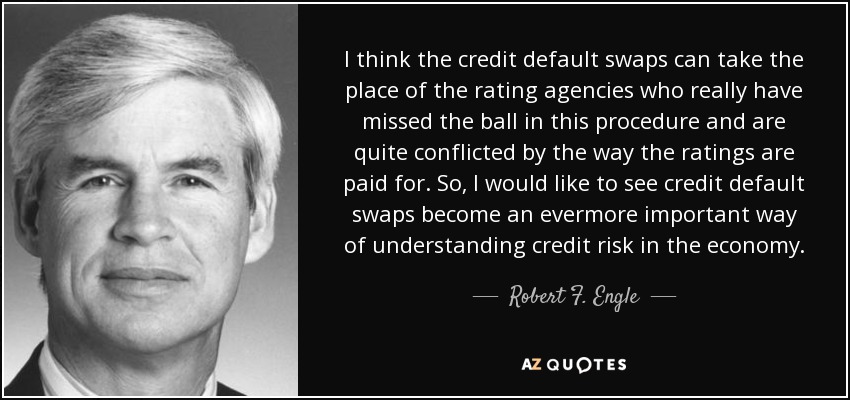 I think the credit default swaps can take the place of the rating agencies who really have missed the ball in this procedure and are quite conflicted by the way the ratings are paid for. So, I would like to see credit default swaps become an evermore important way of understanding credit risk in the economy. - Robert F. Engle