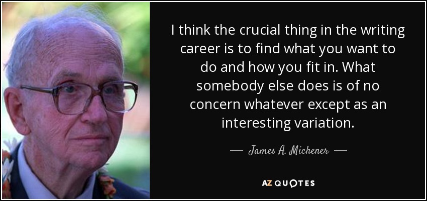 I think the crucial thing in the writing career is to find what you want to do and how you fit in. What somebody else does is of no concern whatever except as an interesting variation. - James A. Michener