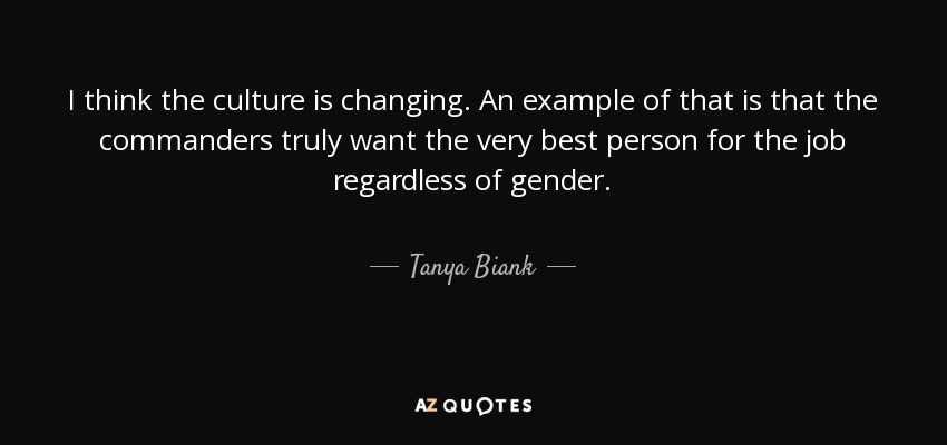 I think the culture is changing. An example of that is that the commanders truly want the very best person for the job regardless of gender. - Tanya Biank